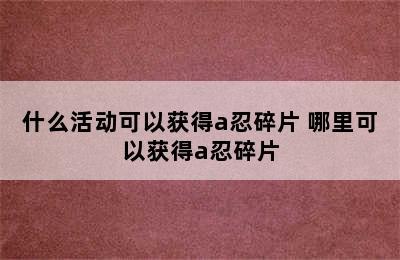 什么活动可以获得a忍碎片 哪里可以获得a忍碎片